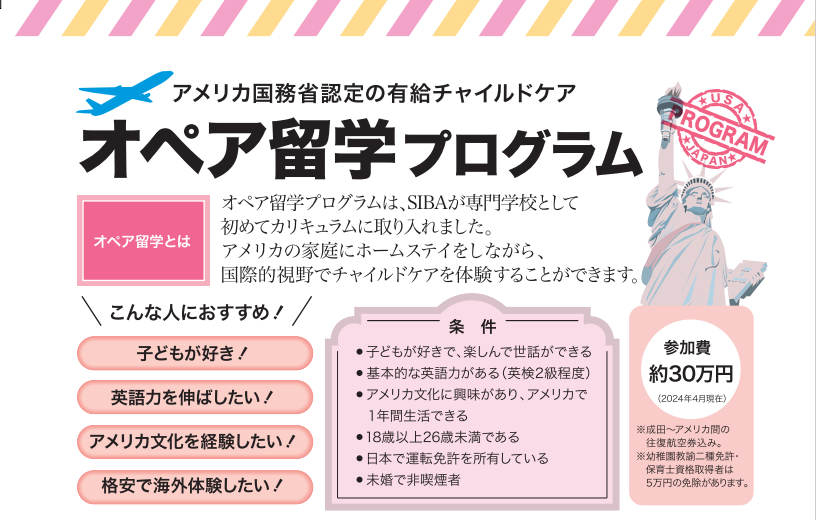 「参加実績国内No.1」オペア留学プログラムは、SIBAが専門学校として初めてカリキュラムに取り入れた画期的な留学プログラムです。アメリカの家庭にホームステイをしながら、チャイルドケアをして働く。アメリカの文化にふれあいながら国際的視野で育児ケアが体験できる絶好の留学プログラムです。